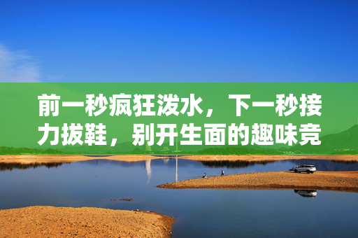 前一秒疯狂泼水，下一秒接力拔鞋，别开生面的趣味竞技