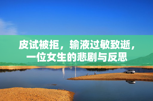 皮试被拒，输液过敏致逝，一位女生的悲剧与反思