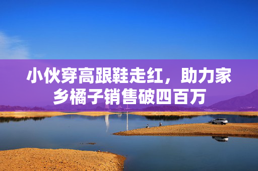 小伙穿高跟鞋走红，助力家乡橘子销售破四百万