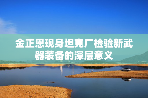 金正恩现身坦克厂检验新武器装备的深层意义