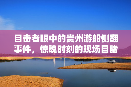 目击者眼中的贵州游船侧翻事件，惊魂时刻的现场目睹