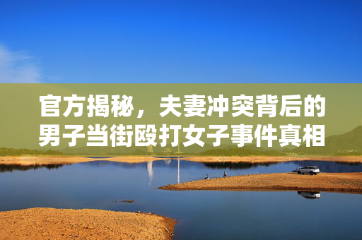 官方揭秘，夫妻冲突背后的男子当街殴打女子事件真相