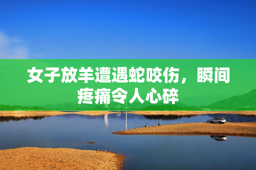 女子放羊遭遇蛇咬伤，瞬间疼痛令人心碎