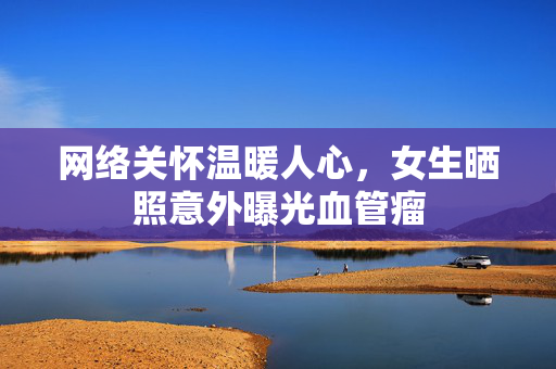 网络关怀温暖人心，女生晒照意外曝光血管瘤