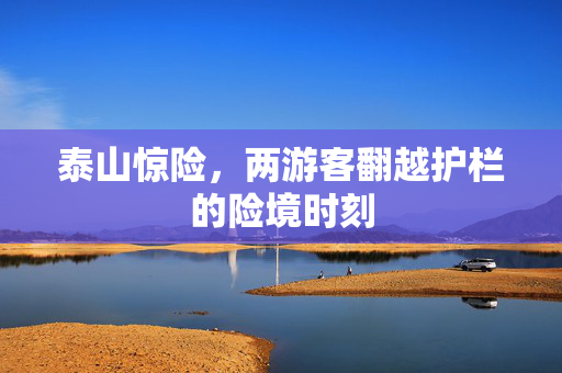 泰山惊险，两游客翻越护栏的险境时刻