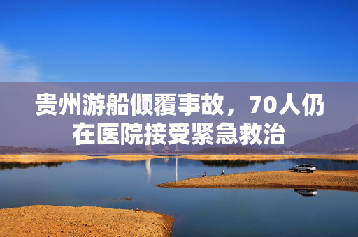 贵州游船倾覆事故，70人仍在医院接受紧急救治