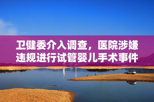 卫健委介入调查，医院涉嫌违规进行试管婴儿手术事件曝光