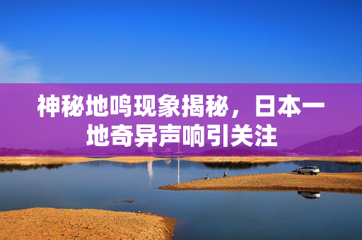 神秘地鸣现象揭秘，日本一地奇异声响引关注