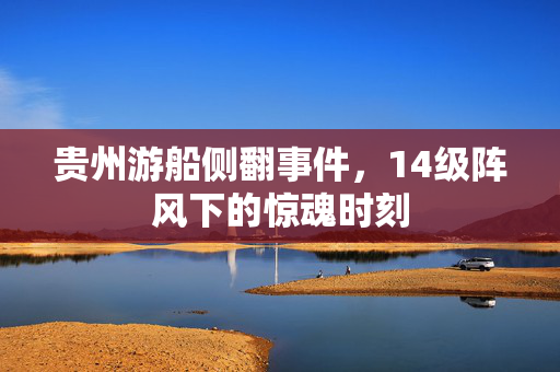 贵州游船侧翻事件，14级阵风下的惊魂时刻