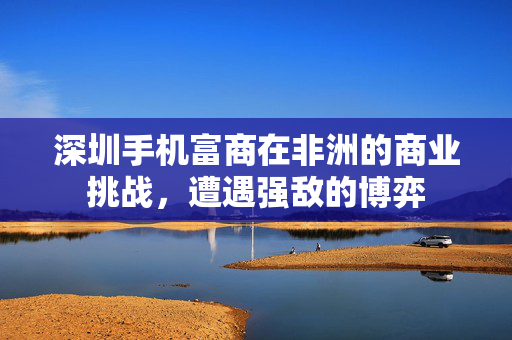 深圳手机富商在非洲的商业挑战，遭遇强敌的博弈