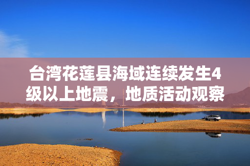 台湾花莲县海域连续发生4级以上地震，地质活动观察与影响分析