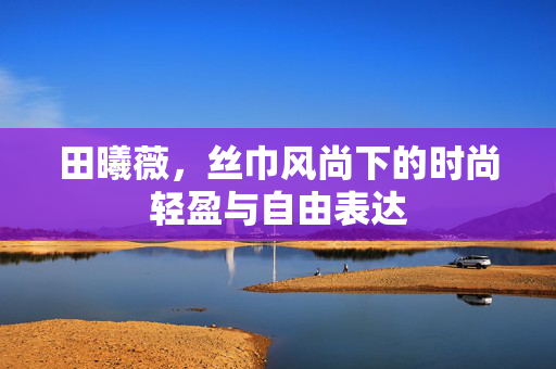 田曦薇，丝巾风尚下的时尚轻盈与自由表达