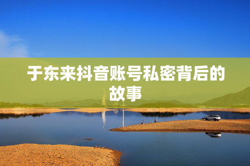 于东来抖音账号私密背后的故事