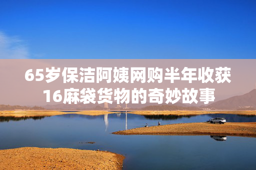 65岁保洁阿姨网购半年收获16麻袋货物的奇妙故事
