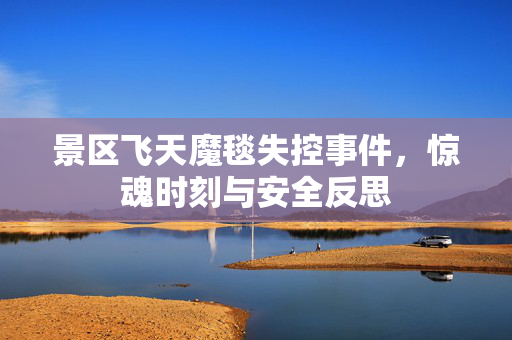 景区飞天魔毯失控事件，惊魂时刻与安全反思