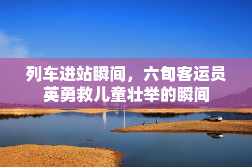 列车进站瞬间，六旬客运员英勇救儿童壮举的瞬间