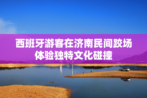 西班牙游客在济南民间跤场体验独特文化碰撞