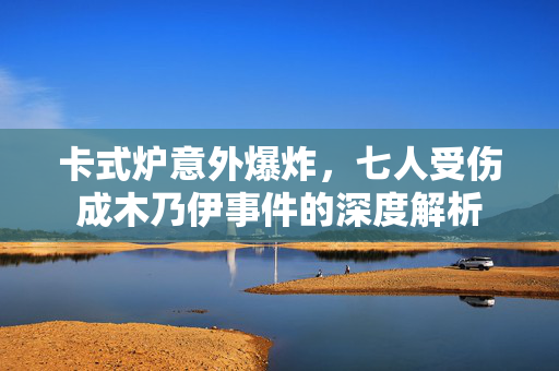 卡式炉意外爆炸，七人受伤成木乃伊事件的深度解析