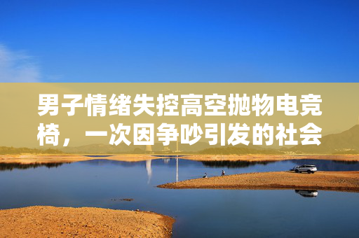 男子情绪失控高空抛物电竞椅，一次因争吵引发的社会警示
