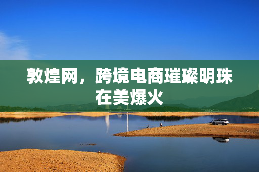 敦煌网，跨境电商璀璨明珠在美爆火