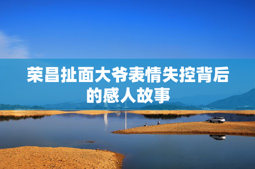荣昌扯面大爷表情失控背后的感人故事