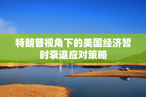 特朗普视角下的美国经济暂时衰退应对策略