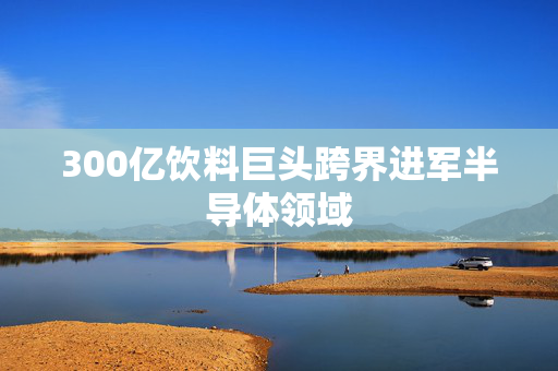300亿饮料巨头跨界进军半导体领域