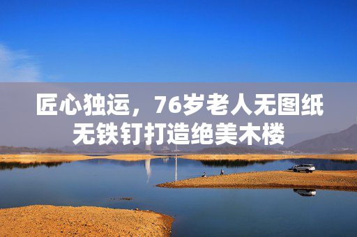 匠心独运，76岁老人无图纸无铁钉打造绝美木楼