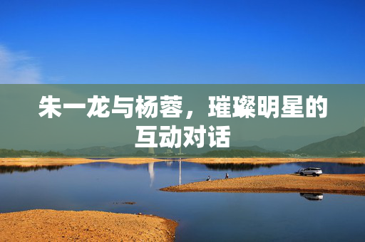 朱一龙与杨蓉，璀璨明星的互动对话