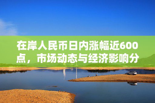 在岸人民币日内涨幅近600点，市场动态与经济影响分析