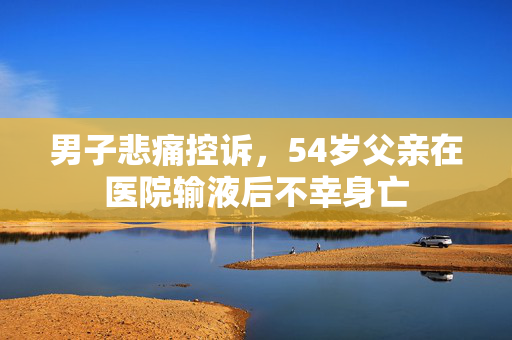男子悲痛控诉，54岁父亲在医院输液后不幸身亡