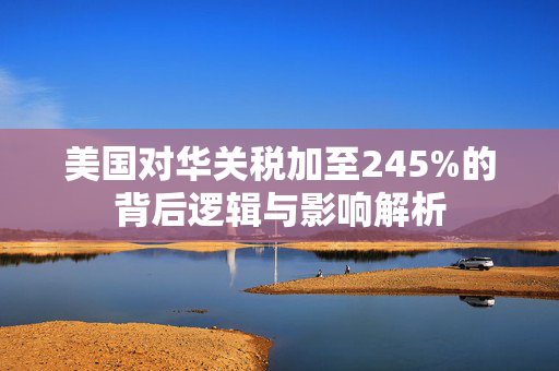美国对华关税加至245%的背后逻辑与影响解析