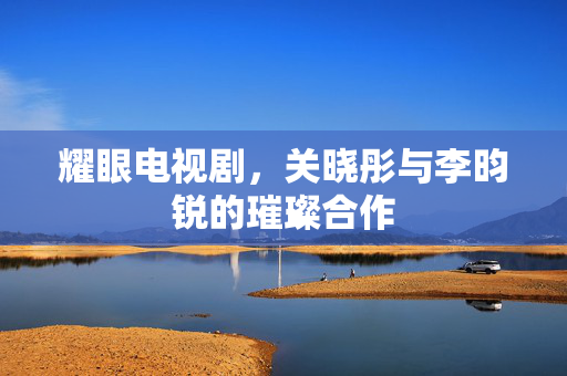 耀眼电视剧，关晓彤与李昀锐的璀璨合作