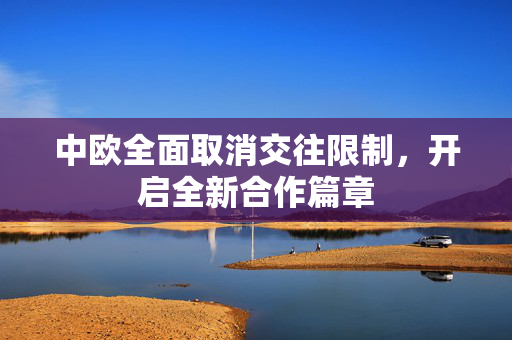 中欧全面取消交往限制，开启全新合作篇章