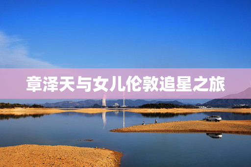 章泽天与女儿伦敦追星之旅