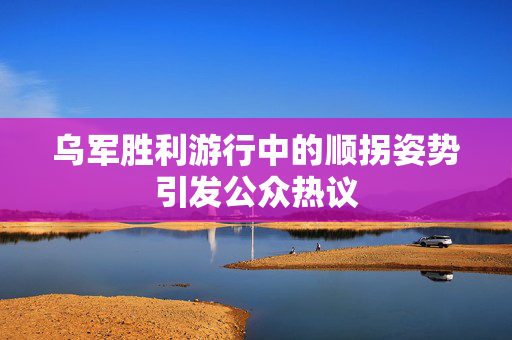 乌军胜利游行中的顺拐姿势引发公众热议