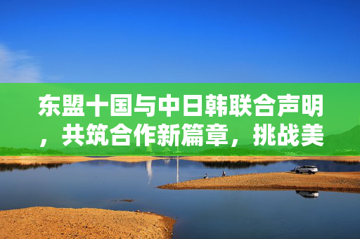 东盟十国与中日韩联合声明，共筑合作新篇章，挑战美国霸权