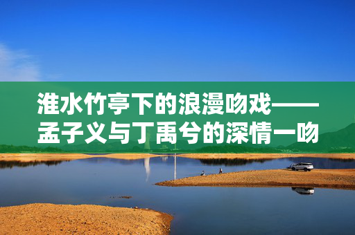 淮水竹亭下的浪漫吻戏——孟子义与丁禹兮的深情一吻