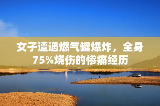 女子遭遇燃气罐爆炸，全身75%烧伤的惨痛经历