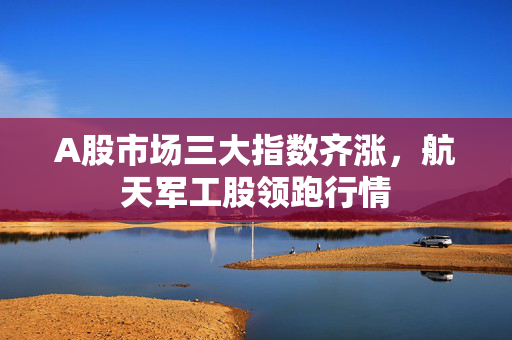 A股市场三大指数齐涨，航天军工股领跑行情