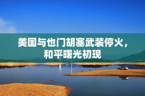 美国与也门胡塞武装停火，和平曙光初现