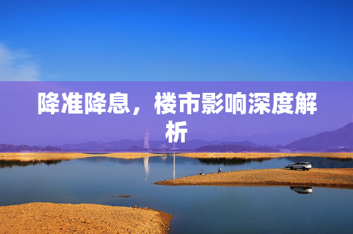 降准降息，楼市影响深度解析