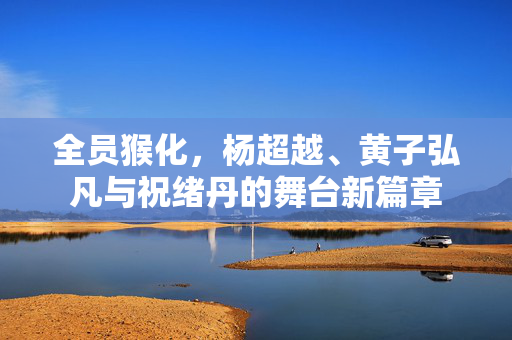全员猴化，杨超越、黄子弘凡与祝绪丹的舞台新篇章