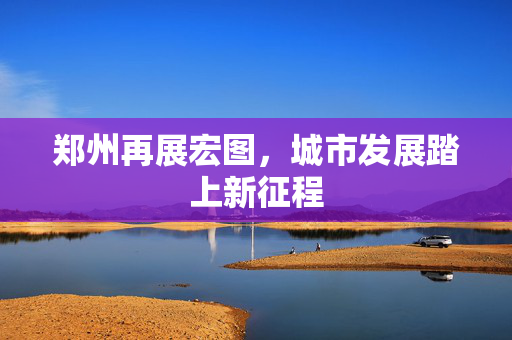 郑州再展宏图，城市发展踏上新征程
