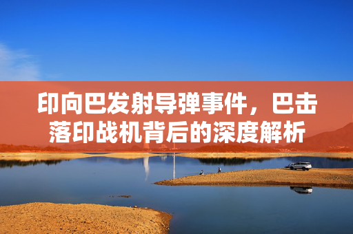 印向巴发射导弹事件，巴击落印战机背后的深度解析