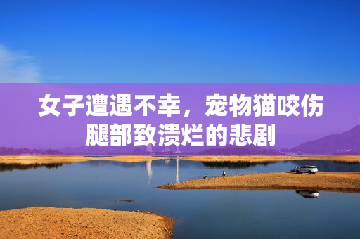 女子遭遇不幸，宠物猫咬伤腿部致溃烂的悲剧