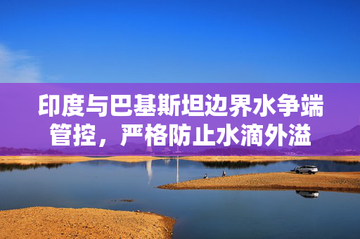 印度与巴基斯坦边界水争端管控，严格防止水滴外溢