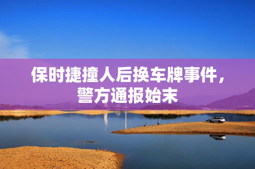 保时捷撞人后换车牌事件，警方通报始末