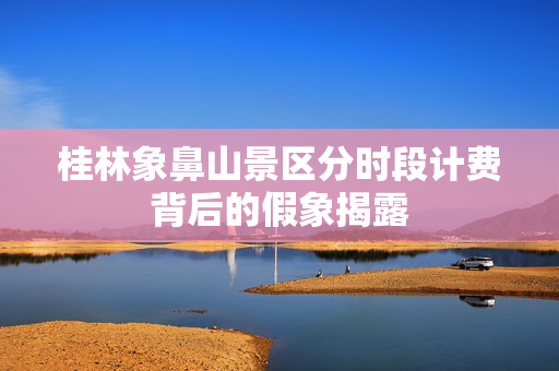 桂林象鼻山景区分时段计费背后的假象揭露