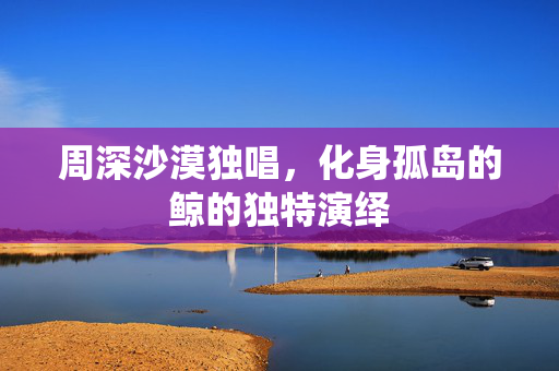 周深沙漠独唱，化身孤岛的鲸的独特演绎